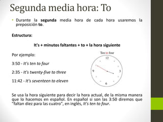 Segunda media hora: To 
•Durante la segunda media hora de cada hora usaremos la preposición to. 
Estructura: 
It's + minutos faltantes + to + la hora siguiente 
Por ejemplo: 3:50 - It's ten to four 2:35 - It's twenty-five to three 11:42 - It's seventeen to eleven 
Se usa la hora siguiente para decir la hora actual, de la misma manera que lo hacemos en español. En español si son las 3:50 diremos que "faltan diez para las cuatro", en inglés, It's ten to four.  