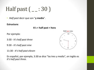 Half past ( _ _ : 30 ) 
•Half past decir que son "y media". 
Estructura: 
It's + half past + hora 
Por ejemplo: 3:30 - It's half past three 9:30 - It's half past nine 11:30 - It's half past eleven En español, por ejemplo, 3:30 se dice "las tres y media", en inglés es It's half past three.  