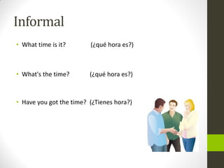 Informal 
•What time is it? (¿qué hora es?) 
•What's the time? (¿qué hora es?) 
•Have you got the time? (¿Tienes hora?)  