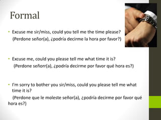 Formal 
•Excuse me sir/miss, could you tell me the time please? 
(Perdone señor(a), ¿podría decirme la hora por favor?) 
•Excuse me, could you please tell me what time it is? 
(Perdone señorr(a), ¿podría decirme por favor qué hora es?) 
•I'm sorry to bother you sir/miss, could you please tell me what time it is? 
(Perdone que le moleste señor(a), ¿podría decirme por favor qué hora es?)  