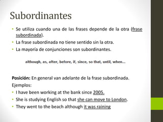 Subordinantes 
•Se utiliza cuando una de las frases depende de la otra (frase subordinada). 
•La frase subordinada no tiene sentido sin la otra. 
•La mayoría de conjunciones son subordinantes. 
Posición: En general van adelante de la frase subordinada. 
Ejemplos: 
•I have been working at the bank since 2005. 
•She is studying English so that she can move to London. 
•They went to the beach although it was raining  