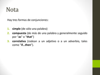Nota 
Hay tres formas de conjunciones: 
1.simple (de sólo una palabra) 
2.compuesta (de más de una palabra y generalmente seguido por "as" o "that") 
3.correlativa (rodean a un adjetivo o a un adverbio, tales como "if...then").  