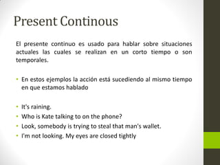 Present Continous 
El presente continuo es usado para hablar sobre situaciones actuales las cuales se realizan en un corto tiempo o son temporales. 
•En estos ejemplos la acción está sucediendo al mismo tiempo en que estamos hablado 
•It's raining. 
•Who is Kate talking to on the phone? 
•Look, somebody is trying to steal that man's wallet. 
•I'm not looking. My eyes are closed tightly  