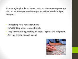 En estos ejemplos, la acción es cierta en el momento presente pero no estamos pensando en que esta situación durará por siempre. 
•I'm looking for a new apartment. 
•He's thinking about leaving his job. 
•They're considering making an appeal against the judgment. 
•Are you getting enough sleep?  