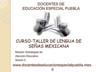 DOCENTES DE 
EDUCACIÓN ESPECIAL PUEBLA 
CURSO-TALLER DE LENGUA DE 
SEÑAS MEXICANA 
Modulo: Estrategias de 
Atención Educativa 
Sesión 5 
www.docentesdeeducacionespecialpuebla.mex. 
tl 
 