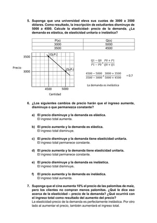 5. Suponga que una universidad eleva sus cuotas de 3000 a 3500 
dólares. Como resultado, la inscripción de estudiantes disminuye de 
5000 a 4500. Calcule la elasticidad- precio de la demanda. ¿La 
demanda es elástica, de elasticidad unitaria o inelástica? 
P(x) Q(x) 
3000 5000 
3500 4500 
Q1 − Q0 
푃1 − 푃0 
푥 
푃0 + 푃1 
푄0 + 푄1 
4500 − 5000 
3500 − 3000 
푥 
3000 + 3500 
5000 + 4500 
= 0.7 
La demanda es inelástica 
6. ¿Los siguientes cambios de precio harán que el ingreso aumente, 
disminuya o que permanezca constante? 
a) El precio disminuye y la demanda es elástica. 
El ingreso total aumenta. 
b) El precio aumenta y la demanda es elástica. 
El ingreso total disminuye. 
c) El precio disminuye y la demanda tiene elasticidad unitaria. 
El ingreso total permanece constante. 
d) El precio aumenta y la demanda tiene elasticidad unitaria. 
El ingreso total permanece constante. 
e) El precio disminuye y la demanda es inelástica. 
El ingreso total disminuye. 
f) El precio aumenta y la demanda es inelástica. 
El ingreso total aumenta. 
7. Suponga que el cine aumenta 10% el precio de las palomitas de maíz, 
pero los clientes no compran menos palomitas. ¿Qué le dice eso 
acerca de la elasticidad – precio de la demanda? ¿Qué ocurrirá con 
el ingreso total como resultado del aumento del precio? 
La elasticidad-precio de la demanda es perfectamente inelástica. Por otro 
lado al aumentar el precio, también aumentará el ingreso total. 
 