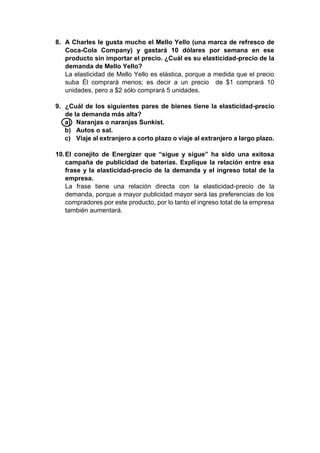 8. A Charles le gusta mucho el Mello Yello (una marca de refresco de 
Coca-Cola Company) y gastará 10 dólares por semana en ese 
producto sin importar el precio. ¿Cuál es su elasticidad-precio de la 
demanda de Mello Yello? 
La elasticidad de Mello Yello es elástica, porque a medida que el precio 
suba Él comprará menos; es decir a un precio de $1 comprará 10 
unidades, pero a $2 sólo comprará 5 unidades. 
9. ¿Cuál de los siguientes pares de bienes tiene la elasticidad-precio 
de la demanda más alta? 
a) Naranjas o naranjas Sunkist. 
b) Autos o sal. 
c) Viaje al extranjero a corto plazo o viaje al extranjero a largo plazo. 
10. El conejito de Energizer que “sigue y sigue” ha sido una exitosa 
campaña de publicidad de baterías. Explique la relación entre esa 
frase y la elasticidad-precio de la demanda y el ingreso total de la 
empresa. 
La frase tiene una relación directa con la elasticidad-precio de la 
demanda, porque a mayor publicidad mayor será las preferencias de los 
compradores por este producto, por lo tanto el ingreso total de la empresa 
también aumentará. 
