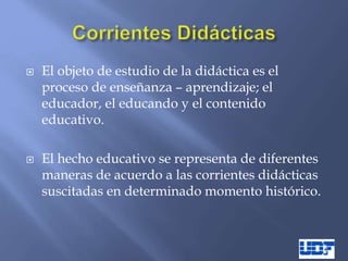  El objeto de estudio de la didáctica es el
proceso de enseñanza – aprendizaje; el
educador, el educando y el contenido
educativo.
 El hecho educativo se representa de diferentes
maneras de acuerdo a las corrientes didácticas
suscitadas en determinado momento histórico.
 