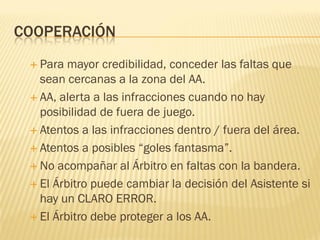 COOPERACIÓN
 Para mayor credibilidad, conceder las faltas que
sean cercanas a la zona del AA.
 AA, alerta a las infracciones cuando no hay
posibilidad de fuera de juego.
 Atentos a las infracciones dentro / fuera del área.
 Atentos a posibles “goles fantasma”.
 No acompañar al Árbitro en faltas con la bandera.
 El Árbitro puede cambiar la decisión del Asistente si
hay un CLARO ERROR.
 El Árbitro debe proteger a los AA.
 