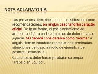 NOTA ACLARATORIA
 Las presentes directrices deben considerarse como
recomendaciones, en ningún caso tendrán carácter
oficial. De igual forma, el posicionamiento del
árbitro que figura en los ejemplos de determinadas
jugadas NO deberá considerarse como “norma” a
seguir. Hemos intentado reproducir determinadas
situaciones de juego a modo de ejemplo y de
posibles casuísticas.
 Cada árbitro debe hacer y trabajar su propio
“Trabajo en Equipo”.
 