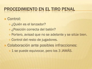 PROCEDIMIENTO EN EL TIRO PENAL
 Control:
 ¿Quién es el lanzador?
 ¿Posición correcta del balón?
 Portero, avisad que no se adelante y se sitúe bien.
 Control del resto de jugadores.
 Colaboración ante posibles infracciones:
 1 se puede equivocar, pero los 3 JAMÁS.
 