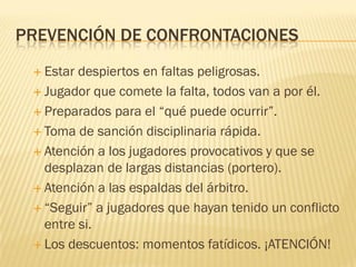 PREVENCIÓN DE CONFRONTACIONES
 Estar despiertos en faltas peligrosas.
 Jugador que comete la falta, todos van a por él.
 Preparados para el “qué puede ocurrir”.
 Toma de sanción disciplinaria rápida.
 Atención a los jugadores provocativos y que se
desplazan de largas distancias (portero).
 Atención a las espaldas del árbitro.
 “Seguir” a jugadores que hayan tenido un conflicto
entre si.
 Los descuentos: momentos fatídicos. ¡ATENCIÓN!
 