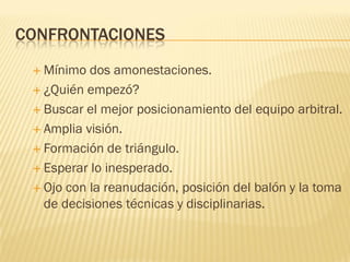 CONFRONTACIONES
 Mínimo dos amonestaciones.
 ¿Quién empezó?
 Buscar el mejor posicionamiento del equipo arbitral.
 Amplia visión.
 Formación de triángulo.
 Esperar lo inesperado.
 Ojo con la reanudación, posición del balón y la toma
de decisiones técnicas y disciplinarias.
 