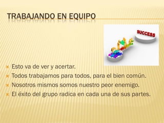 TRABAJANDO EN EQUIPO
 Esto va de ver y acertar.
 Todos trabajamos para todos, para el bien común.
 Nosotros mismos somos nuestro peor enemigo.
 El éxito del grupo radica en cada una de sus partes.
 