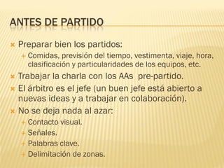 ANTES DE PARTIDO
 Preparar bien los partidos:
 Comidas, previsión del tiempo, vestimenta, viaje, hora,
clasificación y particularidades de los equipos, etc.
 Trabajar la charla con los AAs pre-partido.
 El árbitro es el jefe (un buen jefe está abierto a
nuevas ideas y a trabajar en colaboración).
 No se deja nada al azar:
 Contacto visual.
 Señales.
 Palabras clave.
 Delimitación de zonas.
 