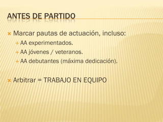  Marcar pautas de actuación, incluso:
 AA experimentados.
 AA jóvenes / veteranos.
 AA debutantes (máxima dedicación).
 Arbitrar = TRABAJO EN EQUIPO
ANTES DE PARTIDO
 