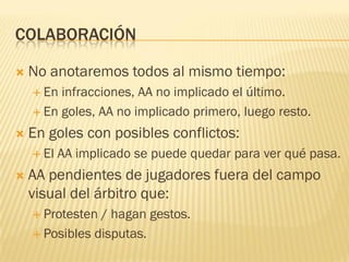 COLABORACIÓN
 No anotaremos todos al mismo tiempo:
 En infracciones, AA no implicado el último.
 En goles, AA no implicado primero, luego resto.
 En goles con posibles conflictos:
 El AA implicado se puede quedar para ver qué pasa.
 AA pendientes de jugadores fuera del campo
visual del árbitro que:
 Protesten / hagan gestos.
 Posibles disputas.
 