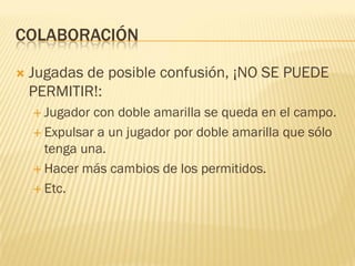 COLABORACIÓN
 Jugadas de posible confusión, ¡NO SE PUEDE
PERMITIR!:
 Jugador con doble amarilla se queda en el campo.
 Expulsar a un jugador por doble amarilla que sólo
tenga una.
 Hacer más cambios de los permitidos.
 Etc.
 