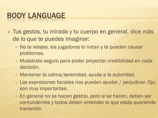 BODY LANGUAGE
 Tus gestos, tu mirada y tu cuerpo en general, dice más
de lo que te puedes imaginar:
 No te relajes, los jugadores lo notan y te pueden causar
problemas.
 Muéstrate seguro para poder proyectar credibilidad en cada
decisión.
 Mantener la calma/serenidad, ayuda a la autoridad.
 Las expresiones faciales nos pueden ayudar / perjudicar. Ojo,
son muy importantes.
 En general no se hacen gestos, pero si se hacen, deben ser
contundentes y todos deben entender lo que estás queriendo
transmitir.
 