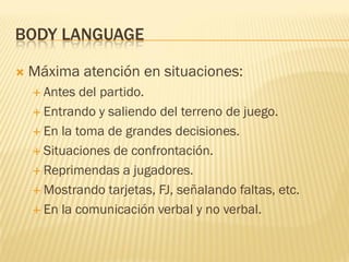 BODY LANGUAGE
 Máxima atención en situaciones:
 Antes del partido.
 Entrando y saliendo del terreno de juego.
 En la toma de grandes decisiones.
 Situaciones de confrontación.
 Reprimendas a jugadores.
 Mostrando tarjetas, FJ, señalando faltas, etc.
 En la comunicación verbal y no verbal.
 
