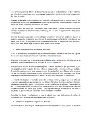 En la terminología de los árboles de decisiones, los puntos de unión se llaman nodos y las líneas
que salende los nodos seconocen como ramas. Luego sehace una distinción entre los siguientes
dos tipos de nodos.
Un nodo de decisión, representado por un cuadrado, indica debe tomarse una decisión en ese
momento del proceso. Un nododeevento (onodo de probabilidad), representado por un círculo,
indica que ocurre un evento aleatorio en ese punto.
Cada una de las dos ramas que salen de este nodo corresponde a uno de los eventos aleatorios
posibles, mientras que el número entre paréntesis junto a la rama es la probabilidad de que este
evento ocurra.
Un árbol de decisiones puede ser muy útil para visualizar y analizar un problema. Cuando el
problema pequeño, es opcional usar el árbol de decisiones para el análisis, sin embargo, una
buena característica de los árboles de decisiones es que también se pueden usar para problemas
más complicados donde debe tomarse una secuencia de decisiones.
5. Análisis de sensibilidad del árbol de decisiones
Se usa en diversas aplicaciones de laciencia administrativa para estudiar el efecto de que algunos
de los números incluidos en el modelo matemático no sean correctos.
Determina la forma en que se alterarían una medida de valor y la alternativa seleccionada, si un
parámetro particular varia dentro de un rango de valores establecido.
Para realizar un análisis de sensibilidad completo se deben determinar que parámetros (s) de
interés podrían variar respecto del valor estimado mas probable, seleccionar el rango probable
de variación y su incremento para cada parámetro, desupués elegir la medida de valor, así como
calcularlos resultados para cada parámetro, utilizando lamedida de valor como basey por último
ilustrar gráficamente el parámetro vs la medida de valor para interpreter la sensibilidad.
La consolidación de datos y resultados ofrece dos ventajas, primero, asegura que cada dato esté
en un solo lugar; cada vez que se necesita ese dato en el árbol de decisiones, se hace referencia
sólo a esa celda de datos abajo, esto simplifica mucho el análisis de sensibilidad. Para cambiar un
dato, se necesita cambiarlo en un solo lugar, en lugar de buscar en todo el árbol para encontrarlo
y cambiarlo todas las veces que aparece. Una segunda ventaja de consolidar los datos y
resultados es que facilita que cualquiera pueda interpretar el modelo.
Consolidar los datos y resultados en la hoja de cálculo hace más fácil realizar el análisis de
sensibilidad, así como interpretar el modelo y sus resultados.
6. Generación de perfil de riesgo de una decisión.
Una alternativa de decisión y un estado de la naturaleza se combinan para generar el resultado
 