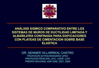 ANÁLISIS SISMICO COMPARATIVO ENTRE LOS
SISTEMAS DE MUROS DE DUCTILIDAD LIMITADA Y
ALBAÑILERÍA CONFINADA PARA EDIFICACIONES
CON PLATEAS DE CIMENTACION SOBRE BASE
ELASTICA
DR. GENNER VILLARREAL CASTRO
PROFESOR EXTRAORDINARIO UPAO
PROFESOR PRINCIPAL UPC, USMP, CAPI
PREMIO NACIONAL ANR 2006, 2007, 2008
 