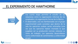 <#>
EL EXPERIMENTO DE HAWTHORNE
CUARTA
FASE
• Esa cuarta etapa permitió el estudio de las
relaciones entre la organización informal de los
empleados y la organización formal de la fábrica.
• El observador, una vez familiarizado con el grupo
experimental) pudo constatar que dentro de la
sala los operarios usaban varias artimañas (una
vez que los operarios habían montado lo que
juzgaban ser su producción normal, reducían su
ritmo de trabajo). Los operarios desarrollaron
cierta uniformidad de sentimientos y uniformidad
grupal.
 
