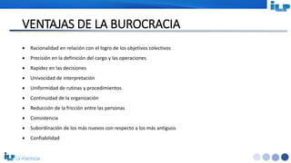 <#>
VENTAJAS DE LA BUROCRACIA
 Racionalidad en relación con el logro de los objetivos colectivos
 Precisión en la definición del cargo y las operaciones
 Rapidez en las decisiones
 Univocidad de interpretación
 Uniformidad de rutinas y procedimientos
 Continuidad de la organización
 Reducción de la fricción entre las personas
 Consistencia
 Subordinación de los más nuevos con respecto a los más antiguos
 Confiabilidad
 
