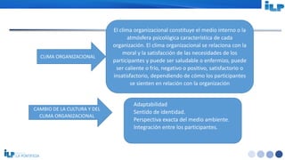 <#>
CLIMA ORGANIZACIONAL
El clima organizacional constituye el medio interno o la
atmósfera psicológica característica de cada
organización. El clima organizacional se relaciona con la
moral y la satisfacción de las necesidades de los
participantes y puede ser saludable o enfermizo, puede
ser caliente o frío, negativo o positivo, satisfactorio o
insatisfactorio, dependiendo de cómo los participantes
se sienten en relación con la organización
CAMBIO DE LA CULTURA Y DEL
CLIMA ORGANIZACIONAL
Adaptabilidad
Sentido de identidad.
Perspectiva exacta del medio ambiente.
Integración entre los participantes.
 