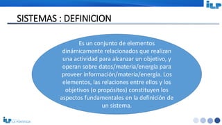 <#>
SISTEMAS : DEFINICION
Es un conjunto de elementos
dinámicamente relacionados que realizan
una actividad para alcanzar un objetivo, y
operan sobre datos/materia/energía para
proveer información/materia/energía. Los
elementos, las relaciones entre ellos y los
objetivos (o propósitos) constituyen los
aspectos fundamentales en la definición de
un sistema.
 