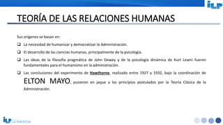 <#>
TEORÍA DE LAS RELACIONES HUMANAS
Sus orígenes se basan en:
 La necesidad de humanizar y democratizar la Administración.
 El desarrollo de las ciencias humanas, principalmente de la psicología.
 Las ideas de la filosofía pragmática de John Dewey y de la psicología dinámica de Kurt Lewin fueron
fundamentales para el humanismo en la administración.
 Las conclusiones del experimento de Hawthorne, realizado entre 1927 y 1932, bajo la coordinación de
ELTON MAYO, pusieron en jaque a los principios postulados por la Teoría Clásica de la
Administración.
 