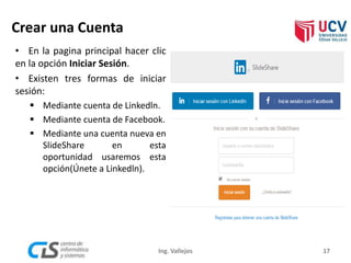 Crear una Cuenta
17Ing. Vallejos
• En la pagina principal hacer clic
en la opción Iniciar Sesión.
• Existen tres formas de iniciar
sesión:
 Mediante cuenta de Linkedln.
 Mediante cuenta de Facebook.
 Mediante una cuenta nueva en
SlideShare en esta
oportunidad usaremos esta
opción(Únete a Linkedln).
 
