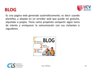 BLOG
Es una pagina web generada automáticamente, es decir usando
plantillas, y alojada en un servidor web que puede ser gratuito,
alquilado o propio. Tiene como propósito compartir algún tema
de interés y enriquecer la comunicación con sus visitantes o
seguidores.
23Ing. Vallejos
 