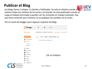 Publicar el Blog
Clic en Publicar
35Ing. Vallejos
Los blogs tienen 2 etapas: En diseño y Publicados. Se esta en diseño cuando se
realizan todos los cambios de las zonas y se Guarda. Se esta publicado cuando se
carga el trabajo terminado y pueden ver los visitantes en trabajo realizado. Hay
que tener presente que mientras no se publique los cambios no se verán.
Clic en icono de blogger para regresar al gestor de blogs
 