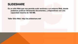 SLIDESHARE
Es un sitio Web que nos permite subir archivos a un entorno Web, donde
podemos publicar libremente documentos, y diapositivas con una
capacidad máxima de 100 MB.
Taller Sitio Web: http://es.slideshare.net/
 
