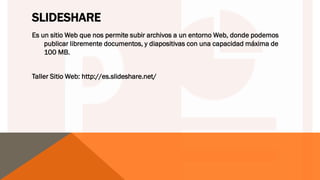 SLIDESHARE
Es un sitio Web que nos permite subir archivos a un entorno Web, donde podemos
publicar libremente documentos, y diapositivas con una capacidad máxima de
100 MB.
Taller Sitio Web: http://es.slideshare.net/
 