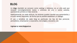 BLOG
Un blog, (también se conocen como weblog o bitácora), es un sitio web que
recopila cronológicamente textos o artículos de uno o varios autores,
apareciendo primero el más reciente.
Habitualmente, en cada artículo, los lectores pueden escribir sus comentarios y
el autor darles respuesta, de forma que es posible establecer un diálogo.
El uso o temática de cada blog es particular, los hay de tipo personal,
periodístico, empresarial o corporativo, tecnológico, educativo, etc.
Ingresar a: www.blogspot.es
 