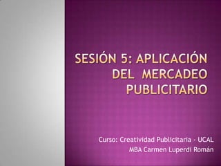 Sesión 5: Aplicación del  mercadeo publicitario Curso: Creatividad Publicitaria - UCAL MBA Carmen Luperdi Román 