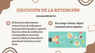 EJECUCIÓN DE LA RETENCIÓN
ElSecretariointerviniente
sentaráelactadeembargoen
presenciadelretenedor,aquienle
dejarálacéduladenotificación
correspondiente,haciendo
constareldichodeéstesobrela
posesióndelosbienesyotros
datos.
Artículo 658 del CC.
Si se niega a firmar, dejará
constancia de su negativa.
 