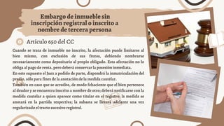 Artículo 650 del CC
Embargo de inmueble sin
inscripción registral o inscrito a
nombre de tercera persona
Cuando se trata de inmueble no inscrito, la afectación puede limitarse al
bien mismo, con exclusión de sus frutos, debiendo nombrarse
necesariamente como depositario al propio obligado. Esta afectación no lo
obliga al pago de renta, pero deberá conservar la posesión inmediata.
En este supuesto el Juez a pedido de parte, dispondrá la inmatriculación del
predio, sólo para fines de la anotación de la medida cautelar.
También en caso que se acredite, de modo fehaciente que el bien pertenece
al deudor y se encuentra inscrito a nombre de otro; deberá notificarse con la
medida cautelar a quien aparece como titular en el registro; la medida se
anotará en la partida respectiva; la subasta se llevará adelante una vez
regularizado el tracto sucesivo registral.
 