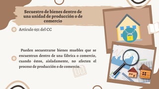 Artículo 651 del CC
Secuestro de bienes dentro de
una unidad de producción o de
comercio
Pueden secuestrarse bienes muebles que se
encuentran dentro de una fábrica o comercio,
cuando éstos, aisladamente, no afecten el
proceso de producción o de comercio.
 