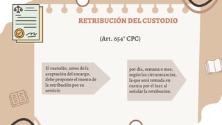 RETRIBUCIÓN DEL CUSTODIO
El custodio, antes de la
aceptación del encargo,
debe proponer el monto de
la retribución por su
servicio
por día, semana o mes,
según las circunstancias,
la que será tomada en
cuenta por el Juez al
señalar la retribución.
(Art. 654° CPC)
 