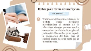 Embargo en forma de inscripción
Art. 656 del CC.
Tratándose de bienes registrados, la
medida puede ejecutarse
inscribiéndose el monto de la
afectación, siempre que ésta resulte
compatible con el título de propiedad
ya inscrito. Este embargo no impide
la enajenación del bien, pero el
sucesor asume la carga hasta por el
monto inscrito.
 