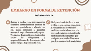 EMBARGO EN FORMA DE RETENCIÓN
Cuando la medida recae sobre derechos
de crédito u otros bienes en posesión de
terceros, cuyo titular es el afectado con
ella, puede ordenarse al poseedor
retener el pago a la orden del Juzgado.
Tratándosedeotrosbienes,elretenedor
asume las obligaciones y
responsabilidades del depositario, salvo
quelospongaadisposicióndelJuez.
Sielposeedordelosderechosde
créditoesunaentidadfinanciera,
elJuezordenarálaretención
medianteenvíodelmandatovía
correoelectrónico,trabándosela
medidainmediatamenteo por
cualquierotromediofehaciente
quedejeconstanciadesudecisión.
Artículo 657 del CC.
 