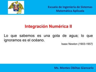 Escuela de Ingeniería de Sistemas
Matemática Aplicada
Ms. Montes Oblitas Giancarlo
Integración Numérica II
Lo que sabemos es una gota de agua; lo que
ignoramos es el océano.
Isaac Newton (1903-1957)
 