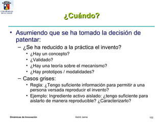 ¿Cuándo? Asumiendo que se ha tomado la decisión de patentar: ¿Se ha reducido a la práctica el invento? ¿Hay un concepto? ¿Validado? ¿Hay una teoría sobre el mecanismo? ¿Hay prototipos / modalidades? Casos grises: Regla: ¿Tengo suficiente información para permitir a una persona versada reproducir el invento? Ejemplo: Ingrediente activo aislado: ¿tengo suficiente para aislarlo de manera reproducible? ¿Caracterizarlo? 