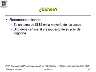 ¿Dónde? Recomendaciones: Es un tema de $$$$ en la mayoría de los casos Uno debe ceñirse al presupuesto de su plan de negocios.  IPRP: International Preliminary Report on Patentability    Oficina Internacional de la OMPI 