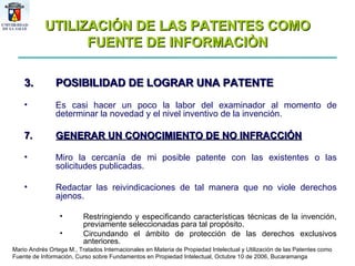 UTILIZACIÓN DE LAS PATENTES COMO FUENTE DE INFORMACIÒN POSIBILIDAD DE LOGRAR UNA PATENTE Es casi hacer un poco la labor del examinador al momento de determinar la novedad y el nivel inventivo de la invención.  GENERAR UN CONOCIMIENTO DE NO INFRACCIÓN Miro la cercanía de mi posible patente con las existentes o las solicitudes publicadas. Redactar las reivindicaciones de tal manera que no viole derechos ajenos. Restringiendo y especificando características técnicas de la invención, previamente seleccionadas para tal propósito.  Circundando el ámbito de protección de las derechos exclusivos anteriores.  Mario Andrés Ortega M., Tratados Internacionales en Materia de Propiedad Intelectual y Utilización de las Patentes como Fuente de Información, Curso sobre Fundamentos en Propiedad Intelectual, Octubre 10 de 2006, Bucaramanga 