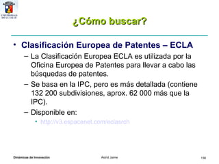 ¿Cómo buscar? Clasificación Europea de Patentes – ECLA La Clasificación Europea ECLA es utilizada por la Oficina Europea de Patentes para llevar a cabo las búsquedas de patentes.  Se basa en la IPC, pero es más detallada (contiene 132 200 subdivisiones, aprox. 62 000 más que la IPC). Disponible en: http://v3.espacenet.com/eclasrch   