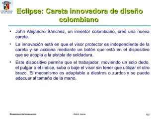 Eclipse: Careta innovadora de diseño colombiano   John Alejandro Sánchez, un inventor colombiano, creó una nueva careta.  La innovación está en que el visor protector es independiente de la careta y se acciona mediante un botón que está en el dispositivo que se acopla a la pistola de soldadura.  Este dispositivo permite que el trabajador, moviendo un solo dedo, el pulgar o el índice, suba o baje el visor sin tener que utilizar el otro brazo. El mecanismo es adaptable a diestros o zurdos y se puede adecuar al tamaño de la mano.  